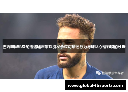 巴西国脚热身前遭遇嘘声事件引发争议对球迷行为与球队心理影响的分析