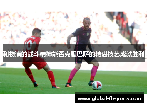 利物浦的战斗精神能否克服巴萨的精湛技艺成就胜利