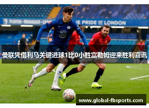 曼联凭借利马关键进球1比0小胜富勒姆迎来胜利喜讯